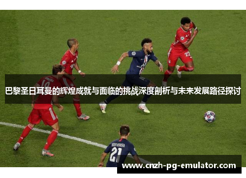 巴黎圣日耳曼的辉煌成就与面临的挑战深度剖析与未来发展路径探讨