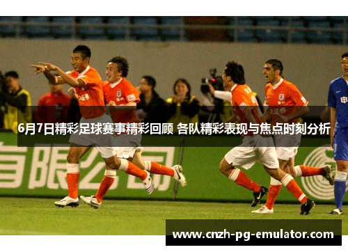 6月7日精彩足球赛事精彩回顾 各队精彩表现与焦点时刻分析