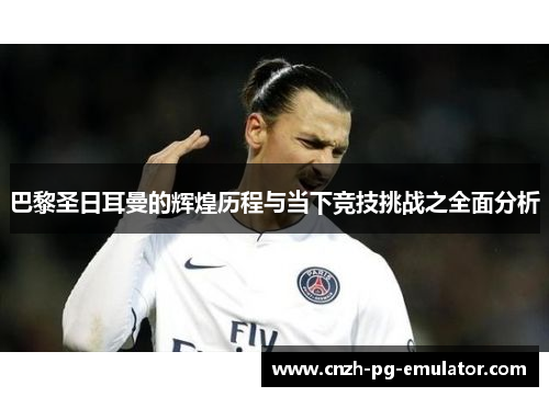 巴黎圣日耳曼的辉煌历程与当下竞技挑战之全面分析