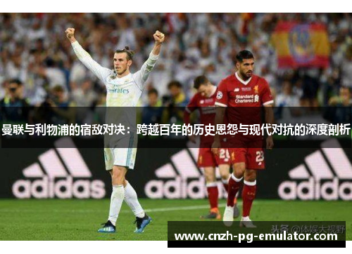 曼联与利物浦的宿敌对决：跨越百年的历史恩怨与现代对抗的深度剖析
