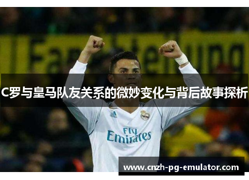 C罗与皇马队友关系的微妙变化与背后故事探析