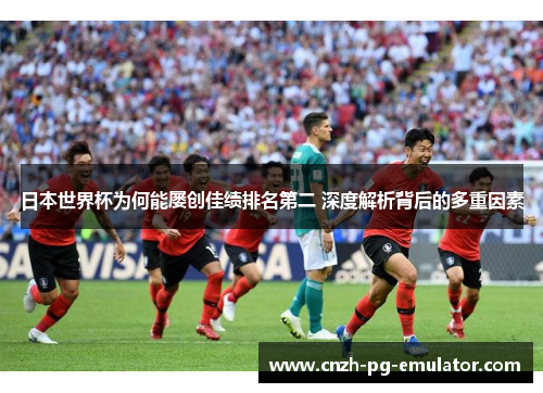 日本世界杯为何能屡创佳绩排名第二 深度解析背后的多重因素