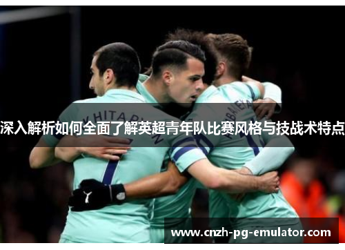 深入解析如何全面了解英超青年队比赛风格与技战术特点 深入解析如何全面了解英超青年队比赛风格与技战术特点