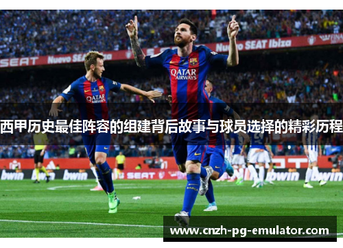 西甲历史最佳阵容的组建背后故事与球员选择的精彩历程 西甲历史最佳阵容的组建背后故事与球员选择的精彩历程