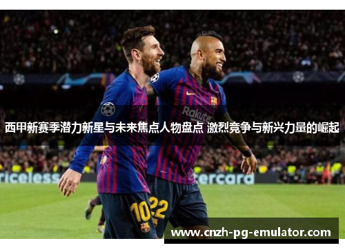 西甲新赛季潜力新星与未来焦点人物盘点 激烈竞争与新兴力量的崛起