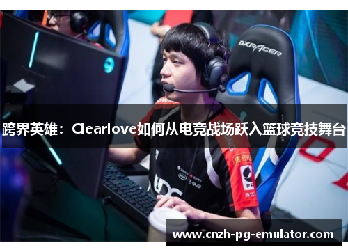 跨界英雄:Clearlove如何从电竞战场跃入篮球竞技舞台 跨界英雄:Clearlove如何从电竞战场跃入篮球竞技舞台