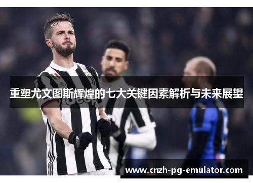 重塑尤文图斯辉煌的七大关键因素解析与未来展望