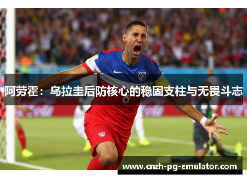 阿劳霍:乌拉圭后防核心的稳固支柱与无畏斗志 阿劳霍:乌拉圭后防核心的稳固支柱与无畏斗志