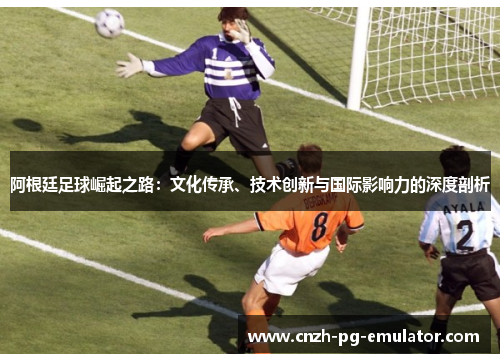 阿根廷足球崛起之路:文化传承、技术创新与国际影响力的深度剖析 阿根廷足球崛起之路:文化传承、技术创新与国际影响力的深度剖析