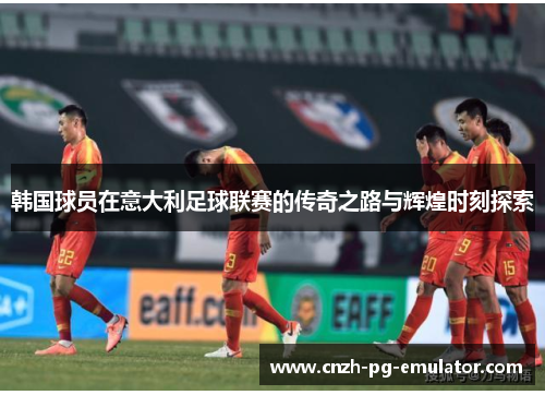 韩国球员在意大利足球联赛的传奇之路与辉煌时刻探索