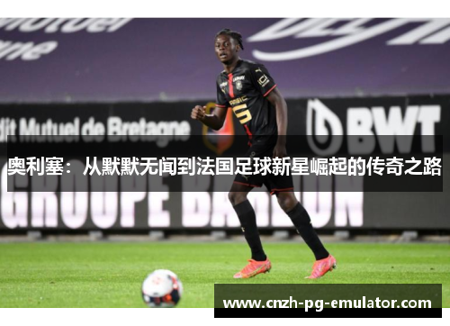 奥利塞：从默默无闻到法国足球新星崛起的传奇之路