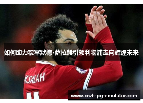 如何助力穆罕默德·萨拉赫引领利物浦走向辉煌未来 如何助力穆罕默德·萨拉赫引领利物浦走向辉煌未来