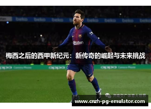 梅西之后的西甲新纪元：新传奇的崛起与未来挑战