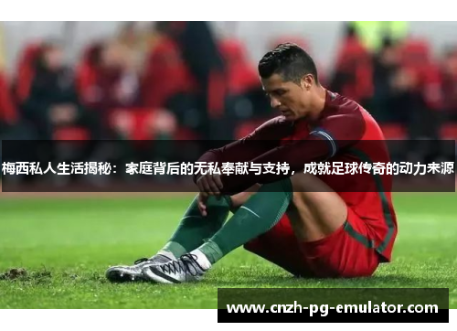 梅西私人生活揭秘：家庭背后的无私奉献与支持，成就足球传奇的动力来源