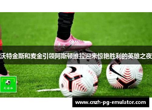 沃特金斯和麦金引领阿斯顿维拉迎来惊艳胜利的英雄之夜 沃特金斯和麦金引领阿斯顿维拉迎来惊艳胜利的英雄之夜