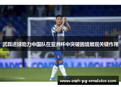 武磊进球助力中国队在亚洲杯中突破困境展现关键作用