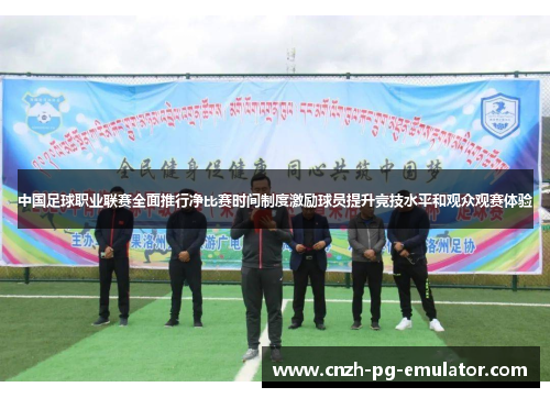 中国足球职业联赛全面推行净比赛时间制度激励球员提升竞技水平和观众观赛体验