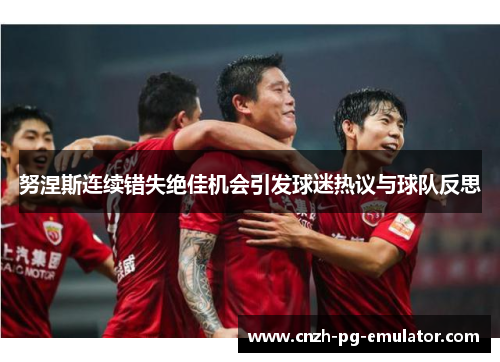 努涅斯连续错失绝佳机会引发球迷热议与球队反思