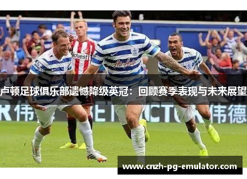 卢顿足球俱乐部遗憾降级英冠：回顾赛季表现与未来展望