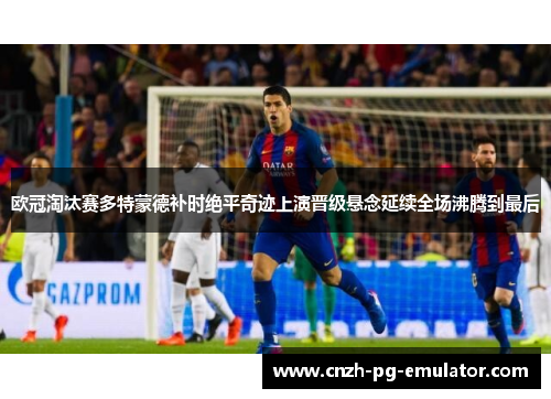 欧冠淘汰赛多特蒙德补时绝平奇迹上演晋级悬念延续全场沸腾到最后