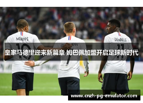 皇家马德里迎来新篇章 姆巴佩加盟开启足球新时代