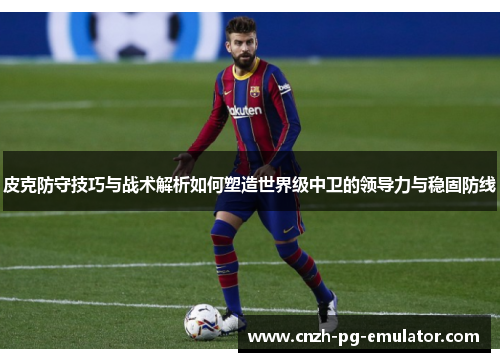 皮克防守技巧与战术解析如何塑造世界级中卫的领导力与稳固防线