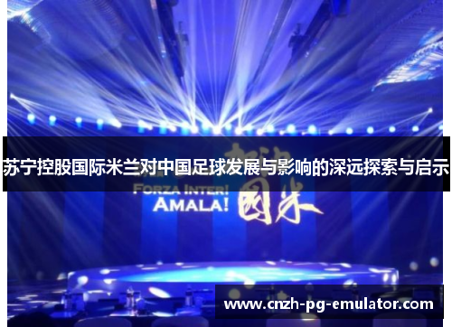 苏宁控股国际米兰对中国足球发展与影响的深远探索与启示 苏宁控股国际米兰对中国足球发展与影响的深远探索与启示