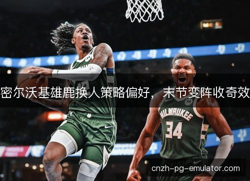 密尔沃基雄鹿换人策略偏好,末节变阵收奇效 密尔沃基雄鹿换人策略偏好,末节变阵收奇效