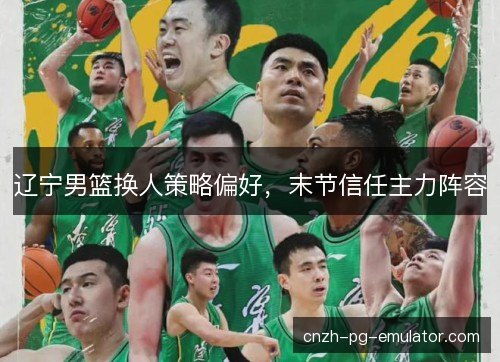 辽宁男篮换人策略偏好,末节信任主力阵容 辽宁男篮换人策略偏好,末节信任主力阵容