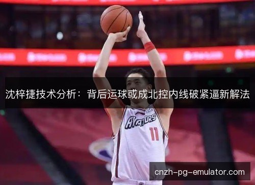 沈梓捷技术分析：背后运球或成北控内线破紧逼新解法